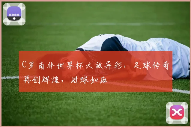 C罗南非世界杯大放异彩，足球传奇再创辉煌，进球如麻