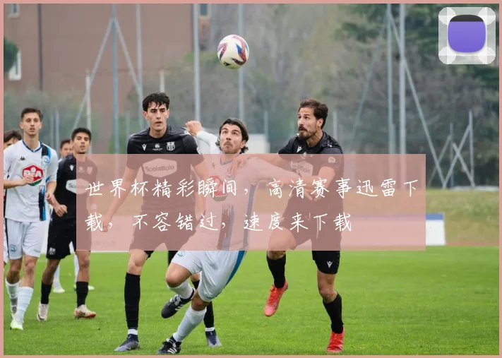 世界杯精彩瞬间，高清赛事迅雷下载，不容错过，速度来下载