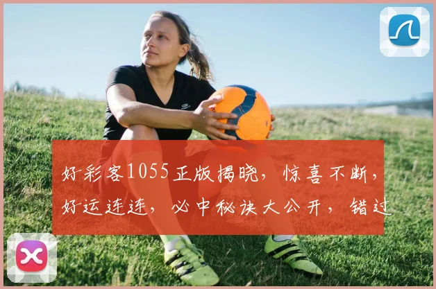好彩客1055正版揭晓，惊喜不断，好运连连，必中秘诀大公开，错过等一年