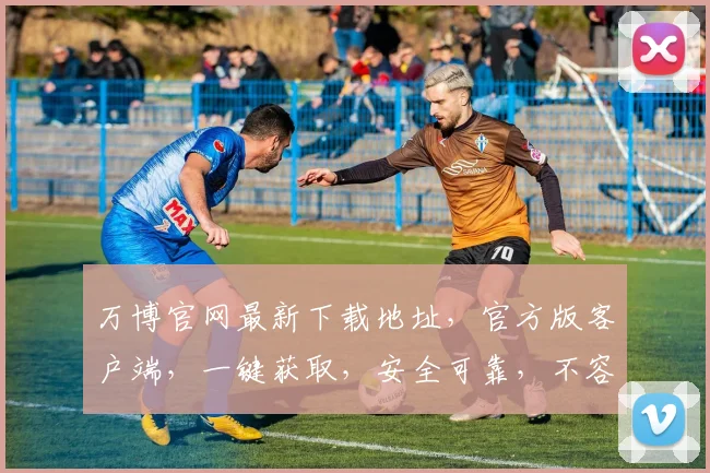 万博官网最新下载地址，官方版客户端，一键获取，安全可靠，不容错过，速来体验