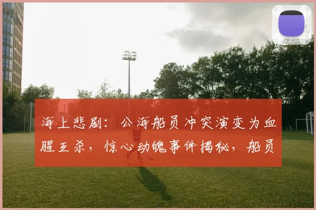 海上悲剧：公海船员冲突演变为血腥互杀，惊心动魄事件揭秘，船员命运悬于一线