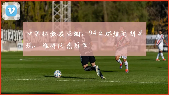 世界杯激战正酣，94年辉煌时刻再现，谁将问鼎冠军