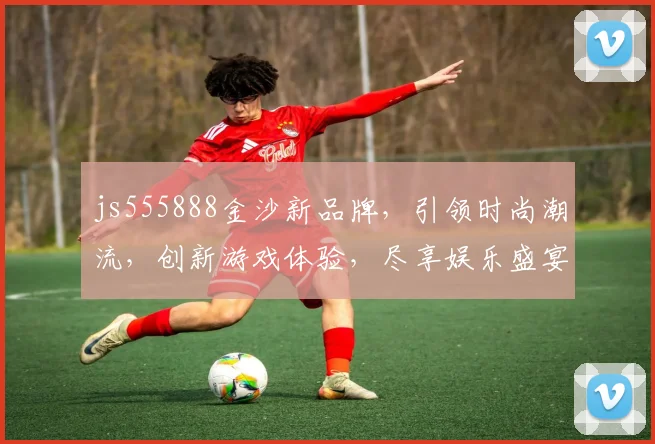 js555888金沙新品牌，引领时尚潮流，创新游戏体验，尽享娱乐盛宴，一触即达，精彩不断