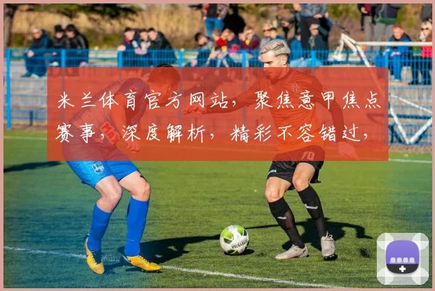 米兰体育官方网站，聚焦意甲焦点赛事，深度解析，精彩不容错过，三重福利等你来