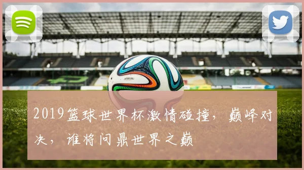 2019篮球世界杯激情碰撞，巅峰对决，谁将问鼎世界之巅